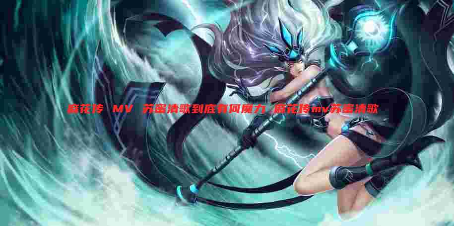 麻花传 MV 苏蜜清歌到底有何魔力 麻花传mv苏蜜清歌